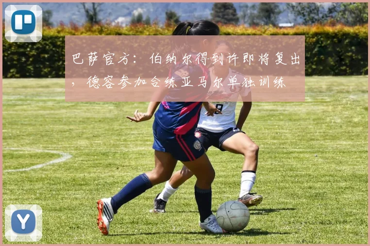 巴萨官方：伯纳尔得到许即将复出，德容参加合练亚马尔单独训练